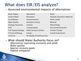  Assessed environmental impacts of alternatives
 What should Water Authority focus on?
◦ Alternatives (operating scenarios and yield)
◦ Water quality
◦ Species recovery goals
◦ Habitat mitigation
20
Water Supply Agriculture Noise
Surface Water Recreation Hazards/Hazardous Materials
Groundwater Socioeconomics Public Health
Water Quality Aesthetics/Visual Minerals
Geology/Seismicity Cultural Paleontology
Soils Transportation Environmental Justice
Fish/Aquatic Biology Public Services/Utilities Climate Change
Terrestrial Biology Energy Growth Inducement
Land Use Air Quality/Greenhouse Gas
 