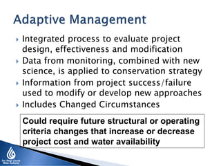 Integrated process to evaluate project
design, effectiveness and modification
 Data from monitoring, combined with new
science, is applied to conservation strategy
 Information from project success/failure
used to modify or develop new approaches
 Includes Changed Circumstances
Could require future structural or operating
criteria changes that increase or decrease
project cost and water availability
 