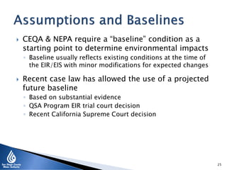  CEQA & NEPA require a “baseline” condition as a
starting point to determine environmental impacts
◦ Baseline usually reflects existing conditions at the time of
the EIR/EIS with minor modifications for expected changes
 Recent case law has allowed the use of a projected
future baseline
◦ Based on substantial evidence
◦ QSA Program EIR trial court decision
◦ Recent California Supreme Court decision
25
 