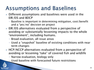 Different assumptions and baselines were used in the
EIR/EIS and BDCP
◦ Baseline is important in determining mitigation, cost/benefit
and a “yes/no” decision on project
 EIR/EIS alternatives evaluated from a perspective of
avoiding or substantially lessening impacts to the whole
“environment”, including humans.
◦ Broad evaluation, all issue areas
◦ Used a “snapshot” baseline of existing conditions with near
term changes
 HCP/NCCP alternatives evaluated from a perspective of
avoiding or lessening “take” of covered fish and wildlife
◦ Narrow evaluation, biology only
◦ Used baseline with forecasted future restrictions
26
 