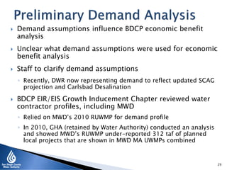  Demand assumptions influence BDCP economic benefit
analysis
 Unclear what demand assumptions were used for economic
benefit analysis
 Staff to clarify demand assumptions
◦ Recently, DWR now representing demand to reflect updated SCAG
projection and Carlsbad Desalination
 BDCP EIR/EIS Growth Inducement Chapter reviewed water
contractor profiles, including MWD
◦ Relied on MWD’s 2010 RUWMP for demand profile
◦ In 2010, GHA (retained by Water Authority) conducted an analysis
and showed MWD’s RUWMP under-reported 312 taf of planned
local projects that are shown in MWD MA UWMPs combined
29
 
