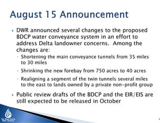  DWR announced several changes to the proposed
BDCP water conveyance system in an effort to
address Delta landowner concerns. Among the
changes are:
◦ Shortening the main conveyance tunnels from 35 miles
to 30 miles
◦ Shrinking the new forebay from 750 acres to 40 acres
◦ Realigning a segment of the twin tunnels several miles
to the east to lands owned by a private non-profit group
 Public review drafts of the BDCP and the EIR/EIS are
still expected to be released in October
3
 