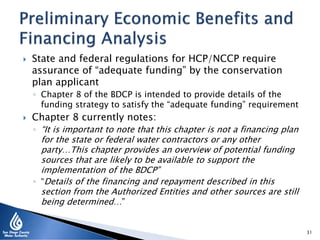  State and federal regulations for HCP/NCCP require
assurance of “adequate funding” by the conservation
plan applicant
◦ Chapter 8 of the BDCP is intended to provide details of the
funding strategy to satisfy the “adequate funding” requirement
 Chapter 8 currently notes:
◦ “It is important to note that this chapter is not a financing plan
for the state or federal water contractors or any other
party…This chapter provides an overview of potential funding
sources that are likely to be available to support the
implementation of the BDCP”
◦ “Details of the financing and repayment described in this
section from the Authorized Entities and other sources are still
being determined…”
31
 