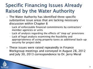  The Water Authority has identified three specific
substantive issue areas that are lacking necessary
discussion within Chapter 8
◦ Lack of enforceable financial commitments by contractors’
member agencies or units
◦ Lack of analysis regarding the effects of “step up” provisions
◦ Lack of legal analysis examining the feasibility and
appropriateness of using property taxes as additional back-up
security for project debt
 These issues were raised repeatedly in Finance
Workgroup meetings and conveyed in August 28, 2012
and July 30, 2013 correspondence to Dr. Jerry Meral
33
 