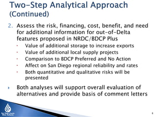 2. Assess the risk, financing, cost, benefit, and need
for additional information for out-of-Delta
features proposed in NRDC/BDCP Plus
 Value of additional storage to increase exports
 Value of additional local supply projects
 Comparison to BDCP Preferred and No Action
 Affect on San Diego regional reliability and rates
 Both quantitative and qualitative risks will be
presented
 Both analyses will support overall evaluation of
alternatives and provide basis of comment letters
8
 