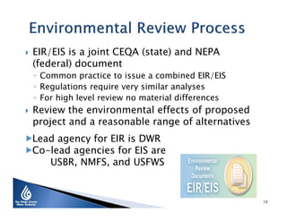 

EIR/EIS is a joint CEQA (state) and NEPA
(federal) document

◦ Common practice to issue a combined EIR/EIS
◦ Regulations require very similar analyses
◦ For high level review no material differences



Review the environmental effects of proposed
project and a reasonable range of alternatives

Lead agency for EIR is DWR
Co-lead agencies for EIS are
USBR, NMFS, and USFWS

10

 
