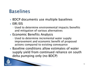


BDCP documents use multiple baselines
EIR/EIS

◦ Used to determine environmental impacts/benefits
and mitigation of various alternatives



Economic Benefits Analysis

◦ Used to determine incremental water supply
improvement and economic benefit of proposed
actions compared to existing conveyance



Baseline conditions allow estimates of water
supply yield from continued reliance on south
delta pumping only (no BDCP)
14

 