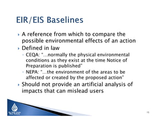 



A reference from which to compare the
possible environmental effects of an action
Defined in law
◦ CEQA: “…normally the physical environmental
conditions as they exist at the time Notice of
Preparation is published”
◦ NEPA: “…the environment of the areas to be
affected or created by the proposed action”



Should not provide an artificial analysis of
impacts that can mislead users

15

 