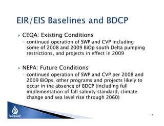 

CEQA: Existing Conditions

◦ continued operation of SWP and CVP including
some of 2008 and 2009 BiOp south Delta pumping
restrictions, and projects in effect in 2009



NEPA: Future Conditions

◦ continued operation of SWP and CVP per 2008 and
2009 BiOps, other programs and projects likely to
occur in the absence of BDCP (including full
implementation of fall salinity standard, climate
change and sea level rise through 2060)

17

 