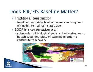 

Traditional construction
o



baseline determines level of impacts and required
mitigation to maintain status quo

BDCP is a conservation plan

◦ science-based biological goals and objectives must
be achieved regardless of baseline in order to
contribute to recovery

19

 