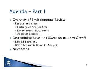 

Overview of Environmental Review
◦ Federal and state

 Endangered Species Acts
 Environmental Documents
 Approval process



Determining Baseline (Where do we start from?)
◦ EIR/EIS Baselines
◦ BDCP Economic Benefits Analysis



Next Steps

2

 
