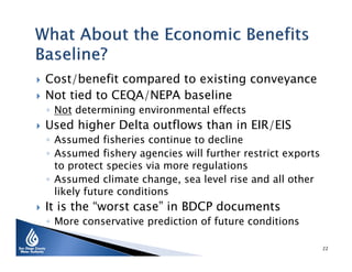 


Cost/benefit compared to existing conveyance
Not tied to CEQA/NEPA baseline
◦ Not determining environmental effects



Used higher Delta outflows than in EIR/EIS

◦ Assumed fisheries continue to decline
◦ Assumed fishery agencies will further restrict exports
to protect species via more regulations
◦ Assumed climate change, sea level rise and all other
likely future conditions



It is the “worst case” in BDCP documents

◦ More conservative prediction of future conditions
22

 