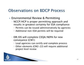 

Environmental Review & Permitting

◦ NCCP/HCP is proper permitting approach and
results in greatest certainty for ESA compliance

 Permits can be issued administratively by agencies
 Additional non-ESA permits will be required

◦ EIR/EIS will complete CEQA/NEPA for new
conveyance (CM1)

 Lead agencies can certify and complete process
 Other elements (CM2-22) will require additional
project level review

27

 