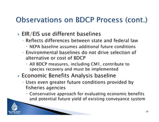 

EIR/EIS use different baselines

◦ Reflects differences between state and federal law
 NEPA baseline assumes additional future conditions

◦ Environmental baselines do not drive selection of
alternative or cost of BDCP
 All BDCP measures, including CM1, contribute to
species recovery and must be implemented



Economic Benefits Analysis baseline

◦ Uses even greater future conditions provided by
fisheries agencies

 Conservative approach for evaluating economic benefits
and potential future yield of existing conveyance system
28

 