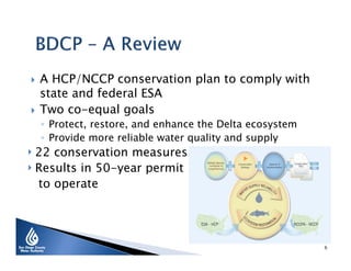 



A HCP/NCCP conservation plan to comply with
state and federal ESA
Two co-equal goals
◦ Protect, restore, and enhance the Delta ecosystem
◦ Provide more reliable water quality and supply

‣ 22 conservation measures
‣ Results in 50-year permit
to operate

6

 
