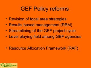 GEF Policy reforms 
• Revision of focal area strategies 
• Results based management (RBM) 
• Streamlining of the GEF project cycle 
• Level playing field among GEF agencies 
• Resource Allocation Framework (RAF) 
 