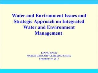Water and Environment Issues and
Strategic Approach on Integrated
Water and Environment
Management

LIPING JIANG
WORLD BANK OFFICE BEIJING CHINA
September 16, 2013

 