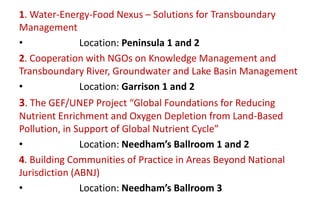 1. Water-Energy-Food Nexus – Solutions for Transboundary
Management
•
Location: Peninsula 1 and 2
2. Cooperation with NGOs on Knowledge Management and
Transboundary River, Groundwater and Lake Basin Management
•
Location: Garrison 1 and 2

3. The GEF/UNEP Project “Global Foundations for Reducing
Nutrient Enrichment and Oxygen Depletion from Land-Based
Pollution, in Support of Global Nutrient Cycle”
•
Location: Needham’s Ballroom 1 and 2
4. Building Communities of Practice in Areas Beyond National
Jurisdiction (ABNJ)
•
Location: Needham’s Ballroom 3

 