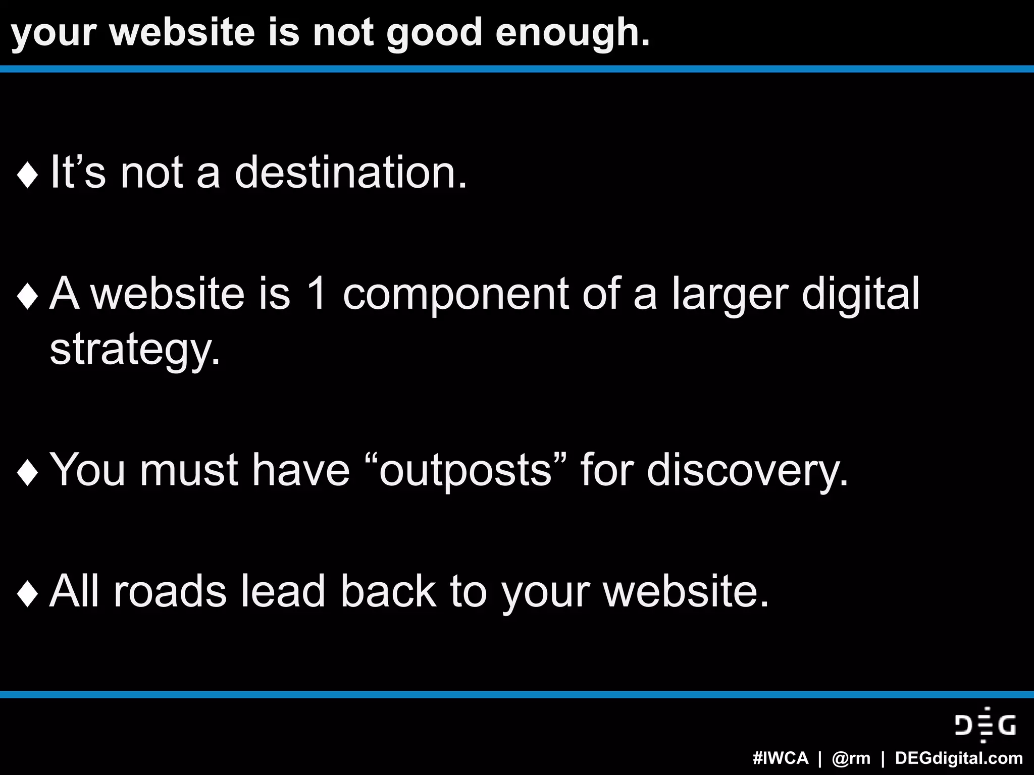 your website is not good enough.


 It‟s not a destination.

 A website is 1 component of a larger digital
 strategy.

 You must have “outposts” for discovery.

 All roads lead back to your website.


                                    #IWCA | @rm | DEGdigital.com
 