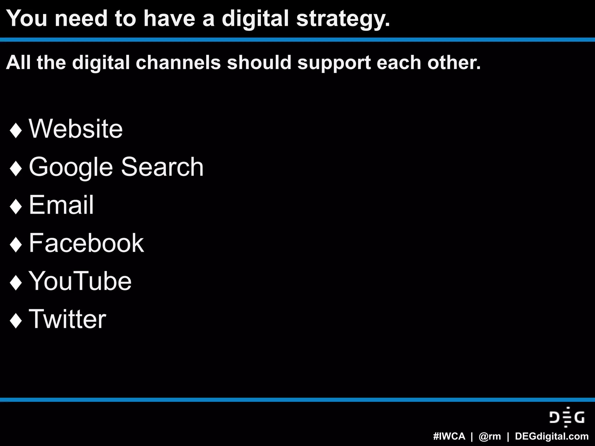 You need to have a digital strategy.
All the digital channels should support each other.


  Website
  Google Search
  Email
  Facebook
  YouTube
  Twitter



                                             #IWCA | @rm | DEGdigital.com
 