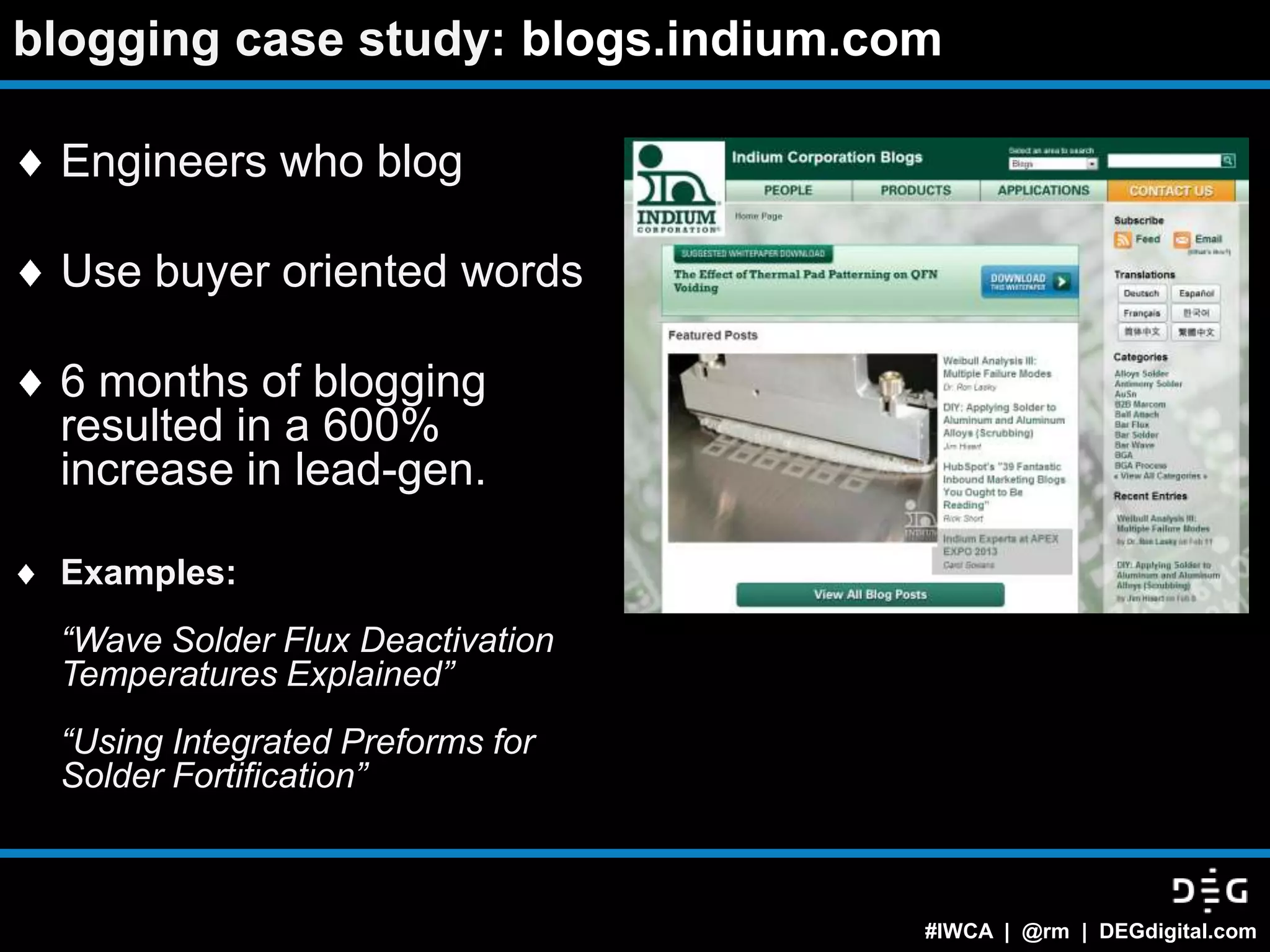 blogging case study: blogs.indium.com

 Engineers who blog

 Use buyer oriented words

 6 months of blogging
 resulted in a 600%
 increase in lead-gen.

 Examples:
 “Wave Solder Flux Deactivation
 Temperatures Explained”
 “Using Integrated Preforms for
 Solder Fortification”



                                    #IWCA | @rm | DEGdigital.com
 