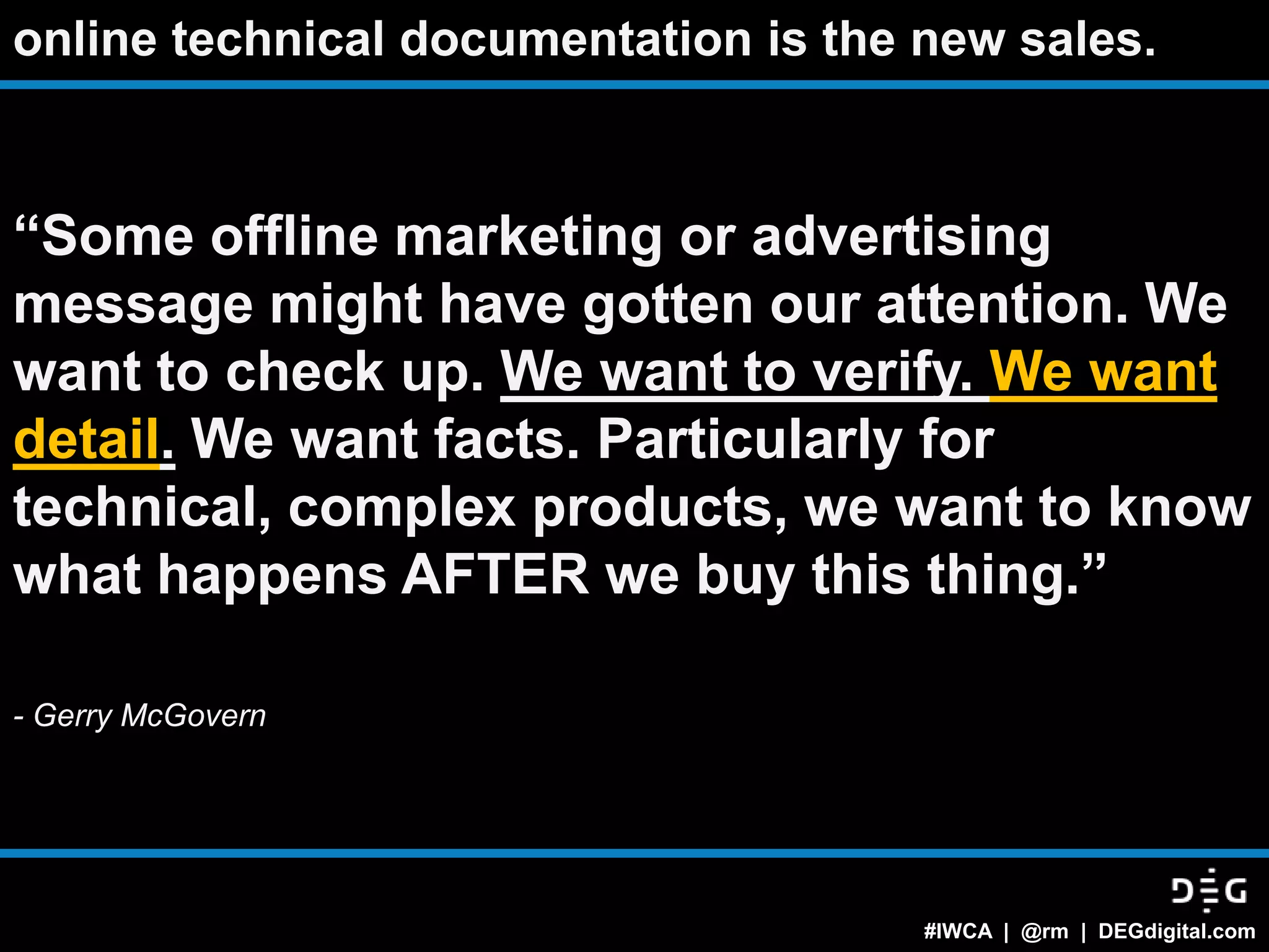 online technical documentation is the new sales.



“Some offline marketing or advertising
message might have gotten our attention. We
want to check up. We want to verify. We want
detail. We want facts. Particularly for
technical, complex products, we want to know
what happens AFTER we buy this thing.”

- Gerry McGovern




                                      #IWCA | @rm | DEGdigital.com
 