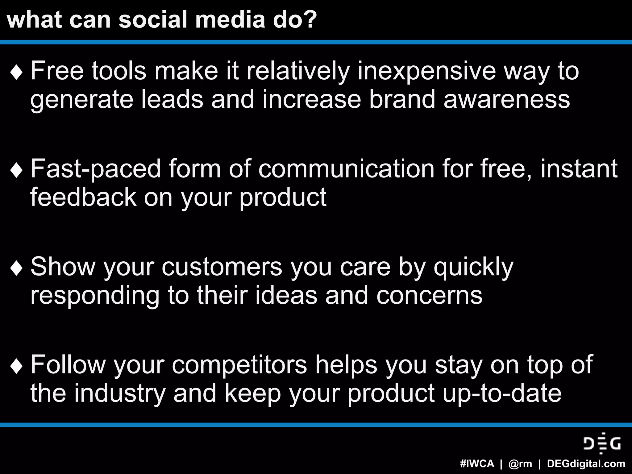 what can social media do?

 Free tools make it relatively inexpensive way to
 generate leads and increase brand awareness

 Fast-paced form of communication for free, instant
 feedback on your product

 Show your customers you care by quickly
 responding to their ideas and concerns

 Follow your competitors helps you stay on top of
 the industry and keep your product up-to-date

                                      #IWCA | @rm | DEGdigital.com
 