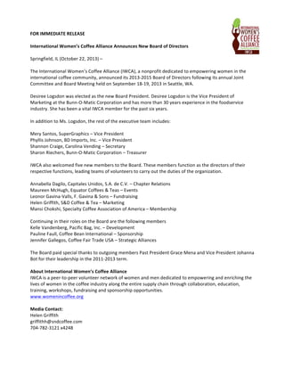 FOR	
  IMMEDIATE	
  RELEASE	
  
	
  
International	
  Women’s	
  Coffee	
  Alliance	
  Announces	
  New	
  Board	
  of	
  Directors	
  	
  
	
  
Springfield,	
  IL	
  (October	
  22,	
  2013)	
  –	
  	
  
	
  
The	
  International	
  Women’s	
  Coffee	
  Alliance	
  (IWCA),	
  a	
  nonprofit	
  dedicated	
  to	
  empowering	
  women	
  in	
  the	
  
international	
  coffee	
  community,	
  announced	
  its	
  2013-­‐2015	
  Board	
  of	
  Directors	
  following	
  its	
  annual	
  Joint	
  
Committee	
  and	
  Board	
  Meeting	
  held	
  on	
  September	
  18-­‐19,	
  2013	
  in	
  Seattle,	
  WA.	
  	
  
	
  
Desiree	
  Logsdon	
  was	
  elected	
  as	
  the	
  new	
  Board	
  President.	
  Desiree	
  Logsdon	
  is	
  the	
  Vice	
  President	
  of	
  
Marketing	
  at	
  the	
  Bunn-­‐O-­‐Matic	
  Corporation	
  and	
  has	
  more	
  than	
  30	
  years	
  experience	
  in	
  the	
  foodservice	
  
industry.	
  She	
  has	
  been	
  a	
  vital	
  IWCA	
  member	
  for	
  the	
  past	
  six	
  years.	
  	
  
	
  
In	
  addition	
  to	
  Ms.	
  Logsdon,	
  the	
  rest	
  of	
  the	
  executive	
  team	
  includes:	
  	
  
	
  
Mery	
  Santos,	
  SuperGraphics	
  –	
  Vice	
  President	
  
Phyllis	
  Johnson,	
  BD	
  Imports,	
  Inc.	
  –	
  Vice	
  President	
  
Shannon	
  Craige,	
  Carolina	
  Vending	
  –	
  Secretary	
  	
  
Sharon	
  Riechers,	
  Bunn-­‐O-­‐Matic	
  Corporation	
  –	
  Treasurer	
  
	
  
IWCA	
  also	
  welcomed	
  five	
  new	
  members	
  to	
  the	
  Board.	
  These	
  members	
  function	
  as	
  the	
  directors	
  of	
  their	
  
respective	
  functions,	
  leading	
  teams	
  of	
  volunteers	
  to	
  carry	
  out	
  the	
  duties	
  of	
  the	
  organization.	
  
	
  
Annabella	
  Dagilo,	
  Capitales	
  Unidos,	
  S.A.	
  de	
  C.V.	
  –	
  Chapter	
  Relations	
  	
  
Maureen	
  McHugh,	
  Equator	
  Coffees	
  &	
  Teas	
  –	
  Events	
  	
  
Leonor	
  Gavina-­‐Valls,	
  F.	
  Gavina	
  &	
  Sons	
  –	
  Fundraising	
  	
  
Helen	
  Griffith,	
  S&D	
  Coffee	
  &	
  Tea	
  –	
  Marketing	
  	
  
Mansi	
  Chokshi,	
  Specialty	
  Coffee	
  Association	
  of	
  America	
  –	
  Membership	
  	
  
	
  
Continuing	
  in	
  their	
  roles	
  on	
  the	
  Board	
  are	
  the	
  following	
  members	
  
Kelle	
  Vandenberg,	
  Pacific	
  Bag,	
  Inc.	
  –	
  Development	
  	
  
Pauline	
  Faull,	
  Coffee	
  Bean	
  International	
  –	
  Sponsorship	
  	
  
Jennifer	
  Gallegos,	
  Coffee	
  Fair	
  Trade	
  USA	
  –	
  Strategic	
  Alliances	
  	
  
	
  
The	
  Board	
  paid	
  special	
  thanks	
  to	
  outgoing	
  members	
  Past	
  President	
  Grace	
  Mena	
  and	
  Vice	
  President	
  Johanna	
  
Bot	
  for	
  their	
  leadership	
  in	
  the	
  2011-­‐2013	
  term.	
  	
  
	
  
About	
  International	
  Women’s	
  Coffee	
  Alliance	
  
IWCA	
  is	
  a	
  peer-­‐to-­‐peer	
  volunteer	
  network	
  of	
  women	
  and	
  men	
  dedicated	
  to	
  empowering	
  and	
  enriching	
  the	
  
lives	
  of	
  women	
  in	
  the	
  coffee	
  industry	
  along	
  the	
  entire	
  supply	
  chain	
  through	
  collaboration,	
  education,	
  
training,	
  workshops,	
  fundraising	
  and	
  sponsorship	
  opportunities.	
  
www.womenincoffee.org	
  
	
  
Media	
  Contact:	
  
Helen	
  Griffith	
  
griffithh@sndcoffee.com	
  
704-­‐782-­‐3121	
  x4248	
  
	
  

 