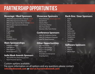 Beverage / Meal Sponsors
•	 Official Beer Sponsor (Music Festival) (SOLD)
•	 Official Beer Sponsor (Conference) (SOLD)
•	 Official Liquor Sponsor (Music Festival) (SOLD)
•	 Official Liquor Sponsor (Conference)
•	 Official Wine
•	 Water
•	 Energy Drink
•	 Coffee
•	 Lunch
•	 Breakfast
•	 Delegates Dinner
Main Sponsorships
•	 Presenting Sponsor	
•	 Gold Sponsor
•	 Silver Sponsor
•	 Bronze Sponsor
Indie Week Awards Sponsors	
•	 “Best of The Fest”Presenting Sponsor
•	 Award Presenter Sponsor
Showcase Sponsors
•	 Venue Showcase (limited space left)	
•	 Special Event 
•	 Industry Mixer
•	 Launch Party Partner
•	 After Party Partner
•	 Volunteer After Party Partner
Conference Sponsors
•	 Indie 101 Conference Partner
•	 Indie 101 Conference Presenter	
•	 Indie 101 Panel Presenter
Other Opportunities
•	 Logo Placements 
•	 Program Ad Full Page	
•	 Program Ad Half Page
•	 Website Ads	
•	 Artist Welcome Kit Sponsor
•	 Swag Bag Items
PARTNERSHIP OPPORTUNITIES
Custom options available.
For more information on all options and any questions please contact:
info@indieweek.com or darryl.hurs@indieweek.com
Back-line / Gear Sponsors
•	 Guitar 
•	 Bass 
•	 Amps
•	 Drums 
•	 Sticks
•	 Cymbals
•	 Guitar picks 
•	 Guitar strings
•	 Guitar straps
•	 Headphones
•	 Turntables
•	 Needles
Software Sponsors
•	 Studio 
•	 Plug ins
•	 iPhone Apps
 