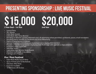 Presenting sponsorship : Live Music Festival
•	 Launch Party
•	 30+ Venues
•	 Indie Week Awards
•	 Indie Week After Party (Bovine)
•	 Branding on Website (canada.indieweek.com), all advertising where permitted, wristbands, passes, email newsletters
•	 Branding and/or mention on Facebook and Social Advertising
•	 Rights to hang banners in venues
•	 Sponsor to present artist showcase at premium venue during NOV 8,9,10,11
•	 Provide co-branded large banner displaying Indie Week Logo with sponsors as logo presenter
•	 Exclusivity where applicable
•	 Volunteer shirts
•	 Logo projections at Indie Week Awards
•	 Mentions from stage at key events
•	 Full Page ad in Program
Pre / Post Festival
•	 Indie Week Media launch Party
•	 Up to 4 shows prior to the festival
•	 Volunteer After Party
•	 Guest list Available
•	 10 VIP Passes (All Access)
$15,000 $20,0002 Year Deal – 1st Year 2nd Year
 