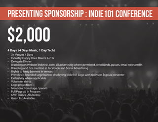 Presenting sponsorship : Indie101 Conference
4 Days (4 Days Music, 1 Day Tech)
•	 3+ Venues 4 Days
•	 Industry Happy Hour Mixers 5-7 3x
•	 Delegate Dinner
•	 Branding on Website indie101.com, all advertising where permitted, wristbands, passes, email newsletters
•	 Branding and / or mention in Facebook and Social Advertising
•	 Rights to hang banners in venues
•	 Provide co-branded large banner displaying Indie101 Logo with sponsors logo as presenter
•	 Exclusivity where applicable
•	 Volunteer shirts
•	 Logo projections
•	 Mentions from stage / panels
•	 Full Page ad in Program
•	 6 VIP Passes (All Access)
•	 Guest list Available
$2,000
 