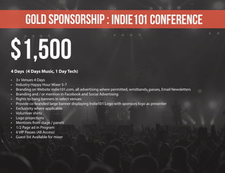 Gold sponsorship : Indie101 Conference
4 Days (4 Days Music, 1 Day Tech)
•	 3+ Venues 4 Days
•	 Industry Happy Hour Mixer 5-7
•	 Branding on Website indie101.com, all advertising where permitted, wristbands, passes, Email Newsletters
•	 Branding and / or mention in Facebook and Social Advertising
•	 Rights to hang banners in select venues
•	 Provide co-branded large banner displaying Indie101 Logo with sponsors logo as presenter
•	 Exclusivity where applicable
•	 Volunteer shirts
•	 Logo projections
•	 Mentions from stage / panels
•	 1/2 Page ad in Program
•	 6 VIP Passes (All Access)
•	 Guest list Available for mixer
$1,500
 