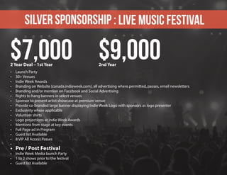 SILVER sponsorship : Live Music Festival
•	 Launch Party
•	 30+ Venues
•	 Indie Week Awards
•	 Branding on Website (canada.indieweek.com), all advertising where permitted, passes, email newsletters
•	 Branding and/or mention on Facebook and Social Advertising
•	 Rights to hang banners in select venues
•	 Sponsor to present artist showcase at premium venue
•	 Provide co-branded large banner displaying Indie Week Logo with sponsors as logo presenter
•	 Exclusivity where applicable
•	 Volunteer shirts
•	 Logo projections at indie Week Awards
•	 Mentions from stage at key events
•	 Full Page ad in Program
•	 Guest list Available
•	 8 VIP All Access Passes
•	
•	 Pre / Post Festival
•	 Indie Week Media launch Party
•	 1 to 2 shows prior to the festival
•	 Guest list Available
$7,000 $9,0002 Year Deal – 1st Year 2nd Year
 