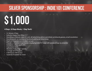 Silver sponsorship : Indie101 Conference
4 Days (4 Days Music, 1 Day Tech)
•	 3+ Venues 4 Days
•	 Industry Happy Hour Mixer 5-7
•	 Branding on Website indie101.com, all advertising where permitted, wristbands, passes, email newsletters
•	 Branding and / or mention in Facebook and Social Advertising
•	 Rights to hang banners in select venues
•	 Provide co-branded large banner displaying Indie101 Logo with sponsors logo as presenter
•	 Exclusivity where applicable
•	 Logo projections
•	 Mentions from stage / panels
•	 1/2 Page ad in Program
•	 4 VIP Passes (All Access)
•	 Guest list Available for mixer
$1,000
 