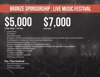 Bronze sponsorship : Live Music Festival
•	 Launch Party
•	 30+ Venues
•	 Indie Week Awards
•	 Branding on Website (canada.indieweek.com), all advertising where permitted, passes, email newsletters
•	 Branding and/or mention on Facebook and Social Advertising
•	 Rights to hang banners in select venues
•	 Sponsor to co-present artist showcase at premium venue
•	 Provide co-branded large banner displaying Indie Week Logo with sponsors as logo presenter
•	 Logo projections at Indie Week Awards
•	 Mentions from stage at key events
•	 1/2 Page ad in Program
•	 Guest list Available for showcase
•	 6 VIP Passes (All Access)
Pre / Post Festival
•	 Indie Week Media launch Party
•	 Guest list Available
•	 6 VIP Passes (All Access)
$5,000 $7,0002 Year Deal – 1st Year 2nd Year
 