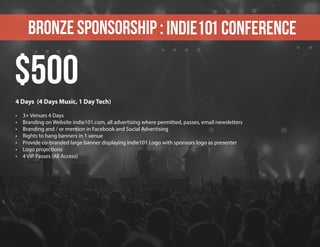 Bronze sponsorship : Indie101 Conference
4 Days (4 Days Music, 1 Day Tech)
•	 3+ Venues 4 Days
•	 Branding on Website indie101.com, all advertising where permitted, passes, email newsletters
•	 Branding and / or mention in Facebook and Social Advertising
•	 Rights to hang banners in 1 venue
•	 Provide co-branded large banner displaying Indie101 Logo with sponsors logo as presenter
•	 Logo projections
•	 4 VIP Passes (All Access)
$500
 