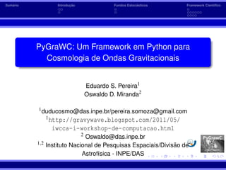 ´
Sumario                    ¸˜
                    Introducao                            ´
                                              Fundos Estocasticos   Framework Cient´ﬁco
                                                                                   ı




          PyGraWC: Um Framework em Python para
            Cosmologia de Ondas Gravitacionais


                                     Eduardo S. Pereira1
                                     Oswaldo D. Miranda2

          1 duducosmo@das.inpe.br/pereira.somoza@gmail.com
                1 http://gravywave.blogspot.com/2011/05/

                  iwcca-i-workshop-de-computacao.html
                                 2
                               Oswaldo@das.inpe.br
          1,2                                                  ˜
                Instituto Nacional de Pesquisas Espaciais/Divisao de
                              Astrof´sica - INPE/DAS
                                    ı
 