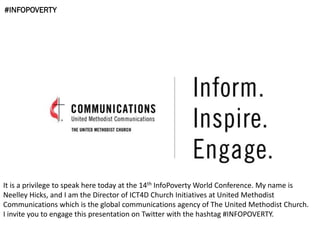 #INFOPOVERTY
It is a privilege to speak here today at the 14th InfoPoverty World Conference. My name is
Neelley Hicks, and I am the Director of ICT4D Church Initiatives at United Methodist
Communications which is the global communications agency of The United Methodist Church.
I invite you to engage this presentation on Twitter with the hashtag #INFOPOVERTY.
 