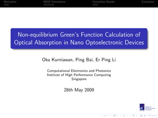 Motivation         NEGF Formulation             Calculation Results   Conclusion




         Non-equilibrium Green’s Function Calculation of
        Optical Absorption in Nano Optoelectronic Devices

                  Oka Kurniawan, Ping Bai, Er Ping Li

                     Computational Electronics and Photonics
                     Institute of High Performance Computing
                                     Singapore


                                  28th May 2009
 