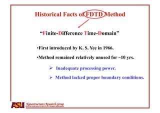 “Finite-Difference Time-Domain”

            • First introduced by K. S. Yee in 1966.

            • Method remained relatively unused for ~10 yrs.

                           Inadequate processing power.
                            Method lacked proper boundary conditions.




Nanostructures Research Group
CENTER FOR SOLID STATE ELECTRONICS RESEARCH
 