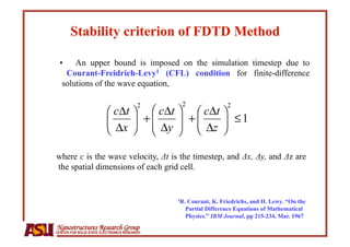 •     An upper bound is imposed on the simulation timestep due to
    Courant-Freidrich-Levy1 (CFL) condition for finite-difference
   solutions of the wave equation,




where c is the wave velocity, Δt is the timestep, and Δx, Δy, and Δz are
the spatial dimensions of each grid cell.


                                              1R.
                                                Courant, K. Friedrichs, and H. Lewy. “On the
                                                Partial Difference Equations of Mathematical
                                                Physics.” IBM Journal, pp 215-234, Mar. 1967
Nanostructures Research Group
CENTER FOR SOLID STATE ELECTRONICS RESEARCH
 