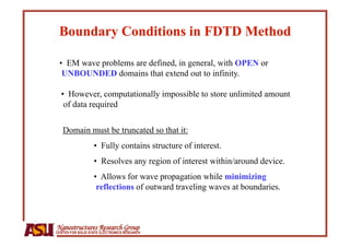 •  EM wave problems are defined, in general, with OPEN or
  UNBOUNDED domains that extend out to infinity.

  •  However, computationally impossible to store unlimited amount
   of data required

   Domain must be truncated so that it:
                   •  Fully contains structure of interest.
                   •  Resolves any region of interest within/around device.
                   •  Allows for wave propagation while minimizing
                    reflections of outward traveling waves at boundaries.



Nanostructures Research Group
CENTER FOR SOLID STATE ELECTRONICS RESEARCH
 