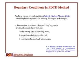 We have chosen to implement the Perfectly Matched Layer (PML)
    absorbing boundary condition recently developed by Berenger1.


    •  Formulation involves a “field-splitting” approach
     creating boundary layer that can:
              absorb any kind of traveling wave.
              regardless of direction of travel.
              without reflection back into domain.


                                              1J. P. Bérenger, “Perfectly matched layer for
                                                 the FDTD solution of wave-structure
                                               interaction problems,” IEEE Trans. Antennas
                                               Propagat., vol 44, pp. 110-117, Jan. 1996.
Nanostructures Research Group
CENTER FOR SOLID STATE ELECTRONICS RESEARCH
 