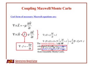 Curl form of necessary Maxwell equations are:




                                              The current density, J can be
                                              calculated directly via temporal
                                              and spatial evolution of charge
                                              from Ensemble Monte Carlo.


    Nanostructures Research Group
    CENTER FOR SOLID STATE ELECTRONICS RESEARCH
 