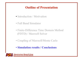 •  Introduction / Motivation

     •  Full Band Simulator

     •  Finite-Difference Time Domain Method
       (FDTD) / Maxwell Solver

     •  Coupling of Maxwell/Monte Carlo

     •  Simulation results / Conclusions

Nanostructures Research Group
CENTER FOR SOLID STATE ELECTRONICS RESEARCH
 