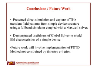 •  Presented direct simulation and capture of THz
transient field patterns from simple device structure
using a fullband simulator coupled with a Maxwell solver.

•  Demonstrated usefulness of Global Solver to model
EM characteristics of a simple device.

• Future work will involve implementation of FDTD
Method not constrained by timestep criterion.


    Nanostructures Research Group
   CENTER FOR SOLID STATE ELECTRONICS RESEARCH
 