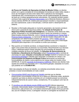 de Fluxos de Trabalho de Operações de Rede de Missão Crítica, os clientes
podem ver a gama completa de funcionalidades fornecidas por estas redes: desde o
envio de mensagens de texto entre rádios P25 e aplicativos de mensagens
instantâneas até o monitoramento em tempo real de implementações de sistemas
de back-up e núcleos geograficamente redundantes. Os visitantes também podem
conhecer toda a gama de Serviços Gerenciados que a Motorola Solutions oferece a
nossos clientes ASTRO 25, criados para que possam transferir a responsabilidade
por risco operacional, custo e manutenção, e otimizar assim o desempenho do
sistema.
• Receber a informação adequada no momento apropriado e da maneira correta é
chave para o pessoal de segurança pública. Na estação de Soluções de
Segurança Pública Guiadas pela Inteligência, os visitantes verão dados de vídeo,
sensor, localização e voz compartilhados entre o centro de comando e o campo.
Determinados produtos Motorola, como o Cliente de Inteligência em Tempo Real, o
Portal de Dados Inteligentes, e o terminal de mão de missão crítica LEX L10, são
compatíveis com determinados produtos de parceiros, como o PARC UAV de
CyPhy Works, o que ajuda a garantir que todo o pessoal conte com a informação
necessária para responder a um incidente ou evitar que aconteça.
• Mas quando um incidente acontece, os despachadores coordenam a resposta e
agem como ponte entre as pessoas e os socorristas. Reconhecendo sua natureza
crítica, a Motorola exibirá nossas soluções de comunicações de despacho em
múltiplas estações de fluxos de trabalho. As Soluções de Gerenciamento de
Incidentes e Atendimento de Chamadas exibem PremierOne CAD e controle de
chamadas em ação; Citações e Consultas em Campo mostram a maneira em que
PremierOne Handheld é utilizado para responder a incidentes em campo; e as
Comunicações de Despacho de Missão Crítica demonstram as exclusivas
funcionalidades de dados e cerca eletrônica de nossas redes de missão crítica
ASTRO 25. A recente aquisição de Emergency CallWorks oferece aos clientes mais
opções de controle de chamadas e 9-1-1 da próxima geração, baseadas na nuvem,
que poderão ver no STAND # 941.
Além das estações de fluxos de trabalho, os visitantes encontrarão vários novos
produtos e novas funcionalidades em todo o stand:
• Comunicações WAVE para Grupos de Trabalho permite que os clientes
proporcionem comunicações críticas de voz e dados em diferentes redes, ajudando
a garantir que todos os atores envolvidos em um incidente possam se comunicar,
independentemente de usarem rádios, smartphones, PC ou qualquer outro tipo de
dispositivo.
• O microfone com alto-falante remoto (RSM) sem fio APX oferece segurança
otimizada, interconexão rápida e funcionalidades PTT agilizadas. Com este RSM,
oferecemos, pela primeira vez, uma bateria extraível pelo usuário final que permite
seu uso em múltiplos turnos, e carregador veicular ou carregador de escritório de
 