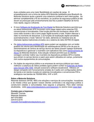duas unidades para uma maior flexibilidade em opções de carga. O
emparelhamento com a linha de rádios APX Motorola habilitados para Bluetooth da
Motorola Solutions ajuda a garantir uma cobertura confiável e sem interrupções. Ao
eliminar completamente o fio do microfone, os usuários da segurança pública já não
devem se preocupar pelo emaranhamento dos fios e podem trabalhar de forma
mais rápida, segura e eficiente.
• O novo Software de Sinalização de Tom Digital da Motorola Solutions permitirá que
os rádios bidirecionais APX funcionem como pager digital sobre sistemas P25
convencionais e troncalizados. Esta função permite aos bombeiros utilizar APX
como rádio durante o dia e como pager digital durante a noite. Podem silenciar o
rádio no momento de descansar, e as funções de localização digital cancelarão
automaticamente o modo "silencio" do rádio, alertando-os mediante tons de
chamada rápidos tradicionais enviados via o sistema de rádio ASTRO 25 digital.
• Os rádios bidirecionais portáteis APX agora podem ser ajustados com um botão
giratório de volume para identificação de radiofrequência (RFID) a fim de que os
administradores de centros de serviço técnico de rádios possam rastejar facilmente
os dispositivos e gerenciar o inventário com aplicativos tais como Gerenciamento de
Ativos da Motorola Solutions. Esta solução rentável permitirá que os clientes
consigam controlar melhor seu inventário de dispositivos portáteis APX à medida
que entram no serviço técnico e saem para serem utilizados em campo, juntamente
com outros equipamentos de comunicações.
• Os órgãos de segurança pública e as empresas de serviços públicos que visam
melhorar a cobertura de rádios portáteis agora podem confiar na Extensão de Rádio
para Veículo VRX 1000, solução acessível e software escalonável. Oferece um
design compacto com funcionamento simples de 3 watts com configurações dentro
de banda e em banda cruzada em sistemas troncalizados e convencionais P25 e
analógicos nas bandas de 700/800 MHz, VHF e UHF.
Sobre a Motorola Solutions
Motorola Solutions (NYSE: MSI) cria soluções e serviços de comunicações inovadoras
e de missão crítica que ajudam nossos clientes comerciais e da segurança pública a
construírem cidades e comunidades mais seguras e prósperas. Para obter notícias
atualizadas, visite www.motorolasolutions.com/newsroom ou assine nosso news feed.
Contato para a Imprensa:
Meredith Thomas
Motorola Solutions
847-576-5683
224-612-2216
meredith.thomas@motorolasolutions.com
 
