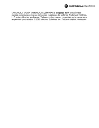 MOTOROLA, MOTO, MOTOROLA SOLUTIONS e o logotipo do M estilizado são
marcas comerciais ou marcas comerciais registradas da Motorola Trademark Holdings,
LLC e são utilizadas sob licença. Todas as outras marcas comerciais pertencem a seus
respectivos proprietários. © 2015 Motorola Solutions, Inc. Todos os direitos reservados.
 