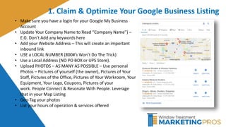 35
1. Claim & Optimize Your Google Business Listing
• Make sure you have a login for your Google My Business
Account
• Update Your Company Name to Read “Company Name”) –
E.G. Don’t Add any keywords here
• Add your Website Address – This will create an important
inbound link
• USE a LOCAL NUMBER (800#’s Won’t Do The Trick)
• Use a Local Address (NO PO BOX or UPS Store).
• Upload PHOTOS – AS MANY AS POSSIBLE – Use personal
Photos – Pictures of yourself (the owner), Pictures of Your
Staff, Pictures of the Office, Pictures of Your Workroom, Your
Equipment, Your Logo, Coupons, Pictures of your
work. People Connect & Resonate With People. Leverage
that in your Map Listing
• Geo-Tag your photos
• List your hours of operation & services offered
 